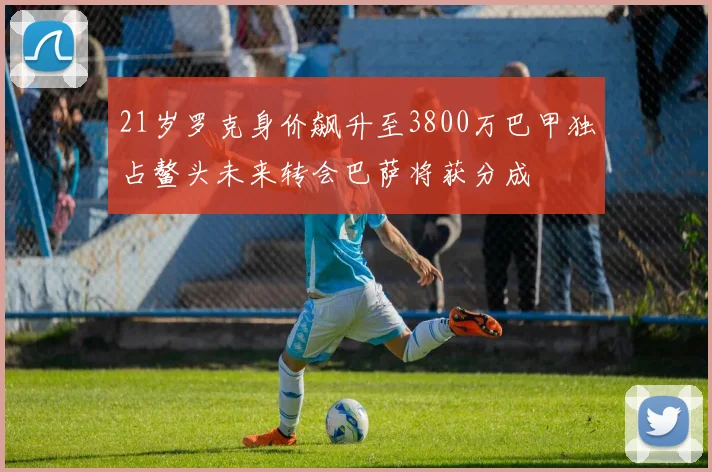 21岁罗克身价飙升至3800万巴甲独占鳌头未来转会巴萨将获分成