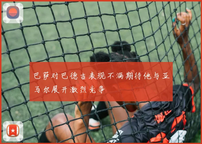 巴萨对巴德吉表现不满期待他与亚马尔展开激烈竞争