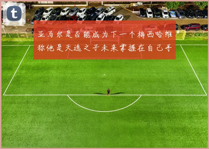 亚马尔是否能成为下一个梅西哈维称他是天选之子未来掌握在自己手中