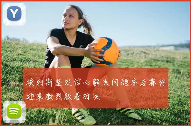 埃利斯坚定信心解决问题季后赛将迎来激烈胶着对决