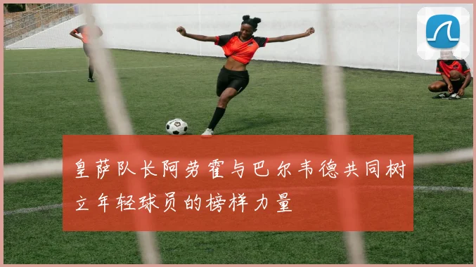 皇萨队长阿劳霍与巴尔韦德共同树立年轻球员的榜样力量