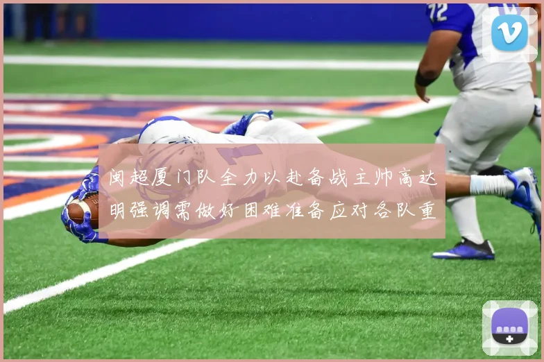闽超厦门队全力以赴备战主帅高达明强调需做好困难准备应对各队重视挑战
