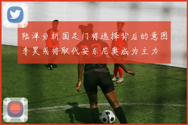 陆洋分析国足门将选择背后的意图李昊或将取代安东尼奥成为主力