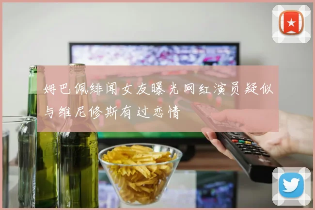 姆巴佩绯闻女友曝光网红演员疑似与维尼修斯有过恋情