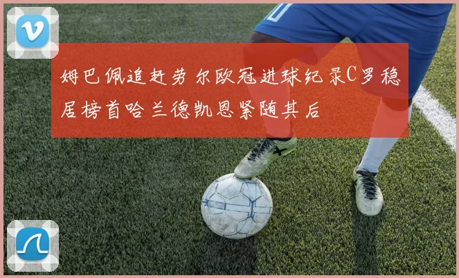 姆巴佩追赶劳尔欧冠进球纪录C罗稳居榜首哈兰德凯恩紧随其后