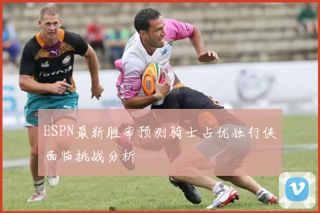 ESPN最新胜率预测骑士占优独行侠面临挑战分析