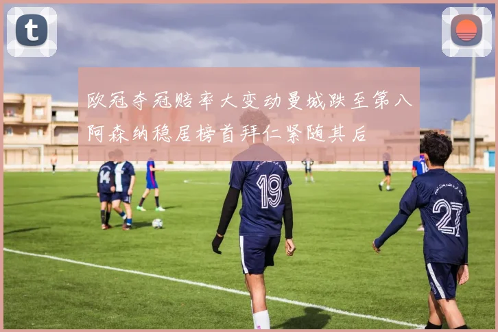 欧冠夺冠赔率大变动曼城跌至第八阿森纳稳居榜首拜仁紧随其后