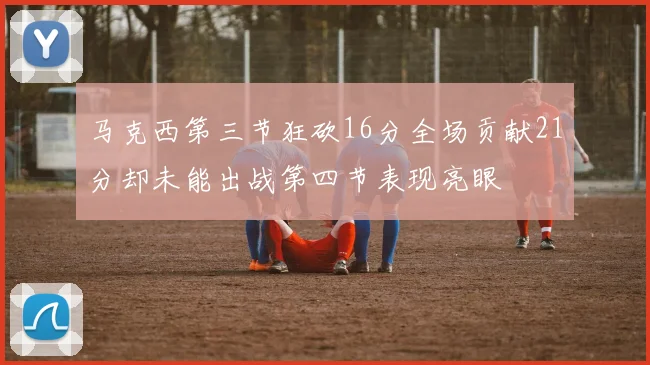 马克西第三节狂砍16分全场贡献21分却未能出战第四节表现亮眼