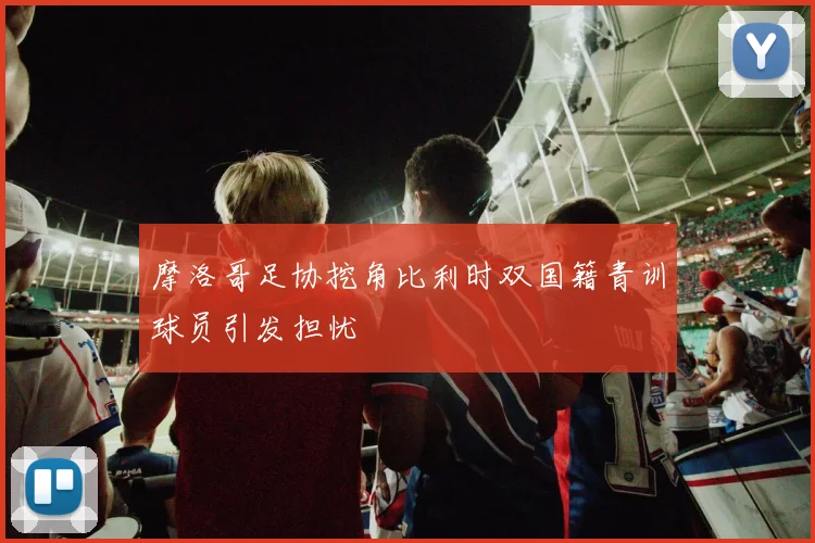 摩洛哥足协挖角比利时双国籍青训球员引发担忧