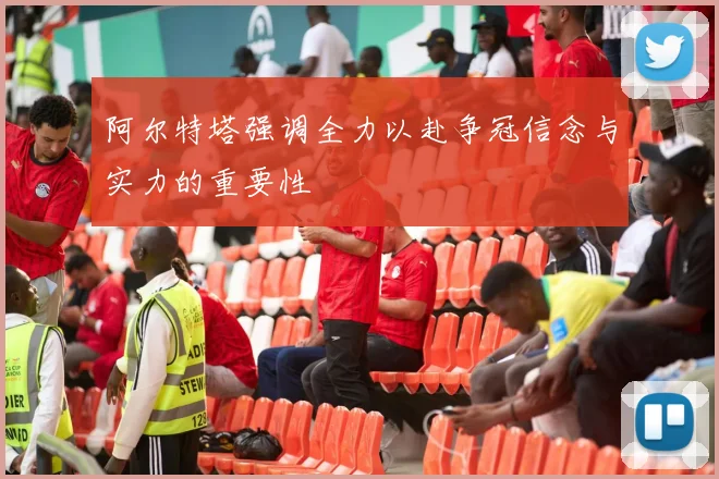 阿尔特塔强调全力以赴争冠信念与实力的重要性