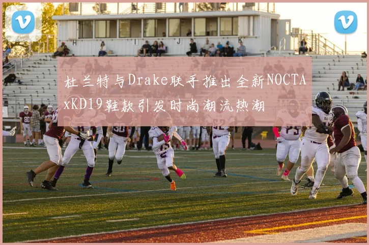 杜兰特与Drake联手推出全新NOCTAxKD19鞋款引发时尚潮流热潮