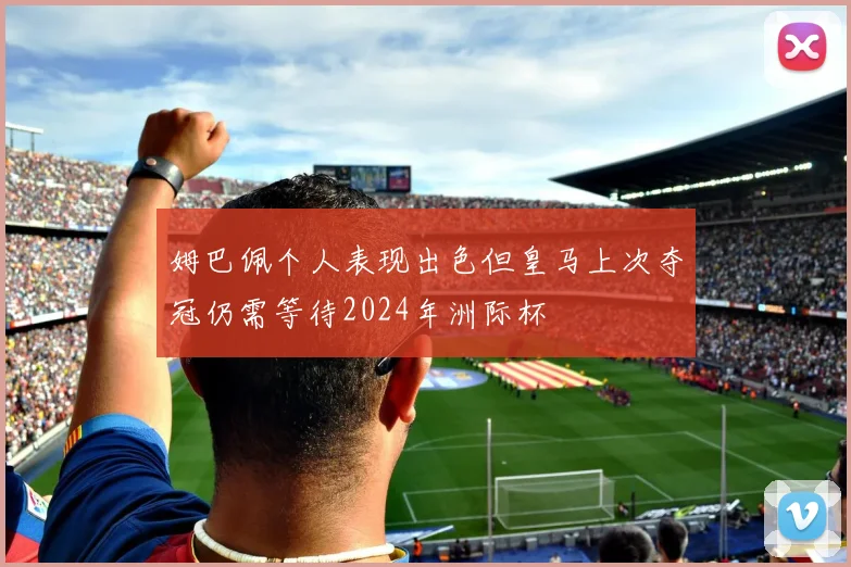 姆巴佩个人表现出色但皇马上次夺冠仍需等待2024年洲际杯