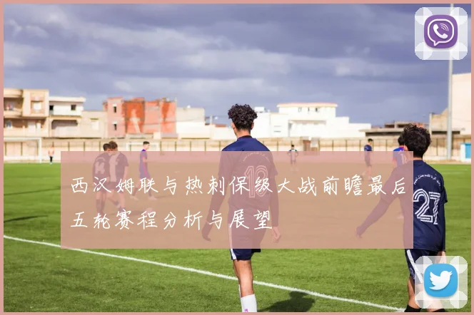 西汉姆联与热刺保级大战前瞻最后五轮赛程分析与展望