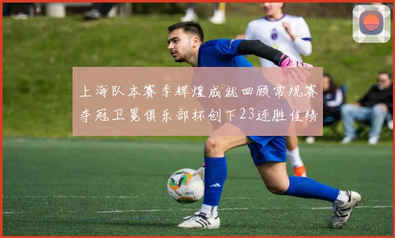 上海队本赛季辉煌成就回顾常规赛夺冠卫冕俱乐部杯创下23连胜佳绩