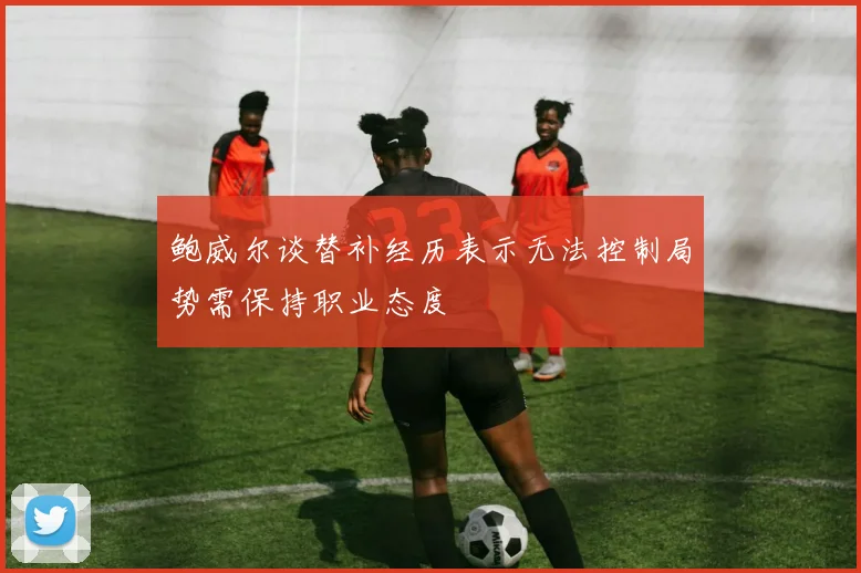 鲍威尔谈替补经历表示无法控制局势需保持职业态度