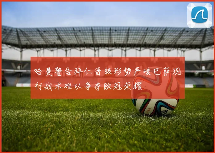 哈曼警告拜仁晋级形势严峻巴萨现行战术难以争夺欧冠荣耀