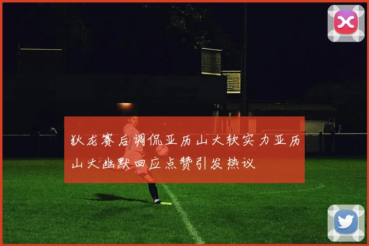 狄龙赛后调侃亚历山大软实力亚历山大幽默回应点赞引发热议