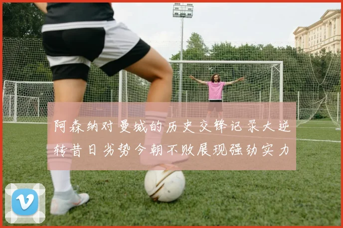 阿森纳对曼城的历史交锋记录大逆转昔日劣势今朝不败展现强劲实力