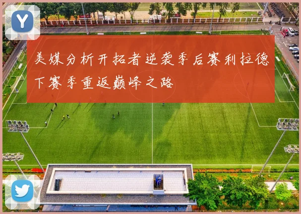 美媒分析开拓者逆袭季后赛利拉德下赛季重返巅峰之路