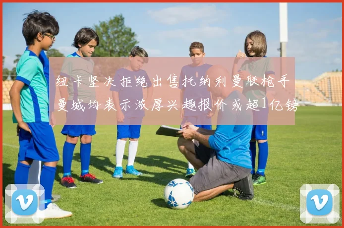 纽卡坚决拒绝出售托纳利曼联枪手曼城均表示浓厚兴趣报价或超1亿镑