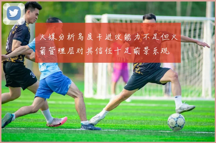 火媒分析乌度卡进攻能力不足但火箭管理层对其信任十足前景乐观