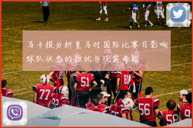 马卡报分析皇马对国际比赛日影响球队状态的担忧与现实考验